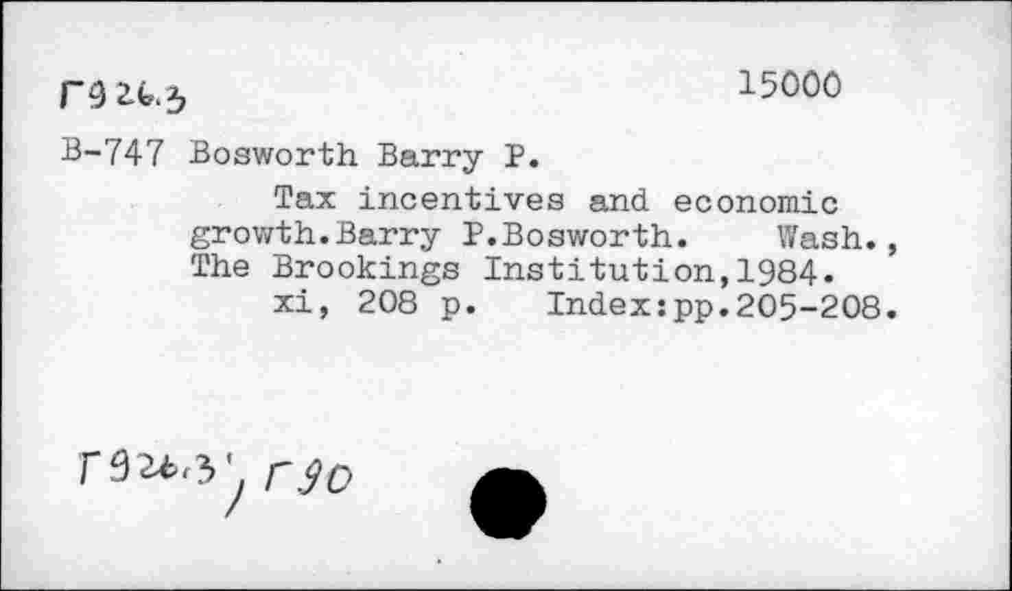 ﻿15000
B-747 Bosworth Barry P.
Tax incentives and economic growth.Barry P.Bosworth.	Wash.,
The Brookings Institution,1984.
xi, 208 p. Index:pp.205-208.
F92*>,V rjD